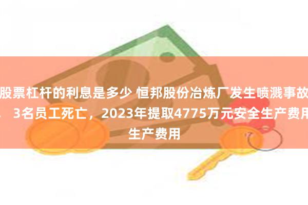 股票杠杆的利息是多少 恒邦股份冶炼厂发生喷溅事故， 3名员工死亡，2023年提取4775万元安全生产费用