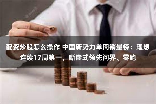 配资炒股怎么操作 中国新势力单周销量榜：理想连续17周第一，