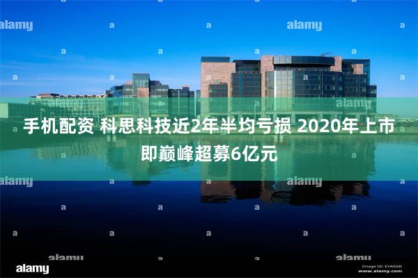 手机配资 科思科技近2年半均亏损 2020年上市即巅峰超募6