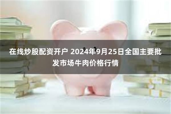 在线炒股配资开户 2024年9月25日全国主要批发市场牛肉价