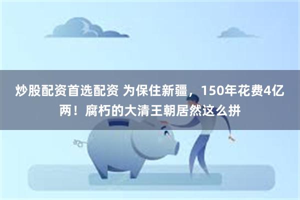 炒股配资首选配资 为保住新疆，150年花费4亿两！腐朽的大清