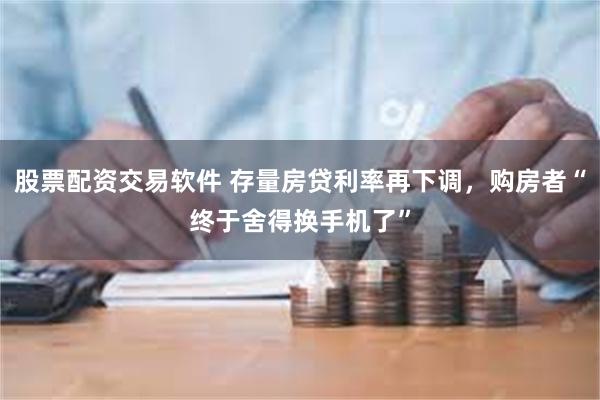 股票配资交易软件 存量房贷利率再下调，购房者“终于舍得换手机