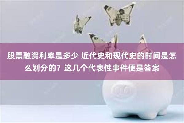 股票融资利率是多少 近代史和现代史的时间是怎么划分的？这几个代表性事件便是答案