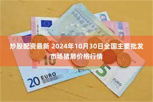 炒股配资最新 2024年10月30日全国主要批发市场猪肺价格