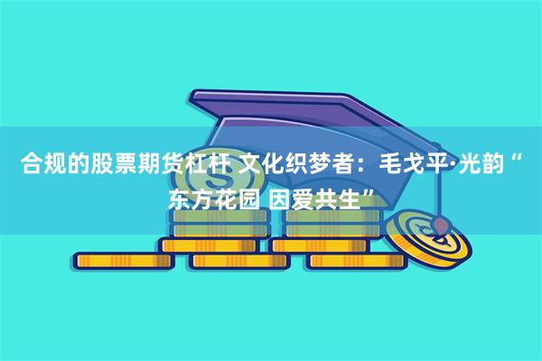 合规的股票期货杠杆 文化织梦者：毛戈平·光韵“东方花园 因爱