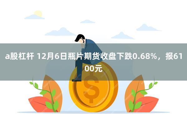 a股杠杆 12月6日瓶片期货收盘下跌0.68%，报6100元