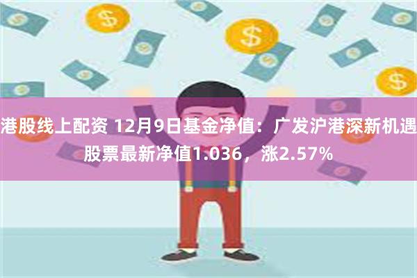 港股线上配资 12月9日基金净值：广发沪港深新机遇股票最新净