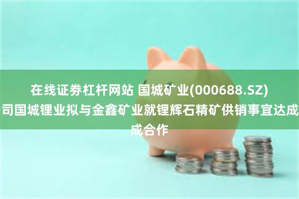 在线证劵杠杆网站 国城矿业(000688.SZ)子公司国城锂