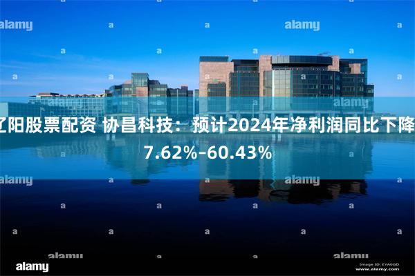 辽阳股票配资 协昌科技：预计2024年净利润同比下降67.6