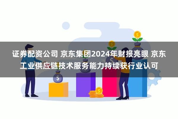 证券配资公司 京东集团2024年财报亮眼 京东工业供应链技术