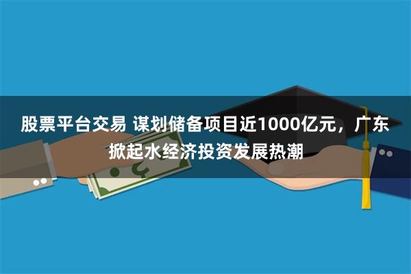 股票平台交易 谋划储备项目近1000亿元，广东掀起水经济投资