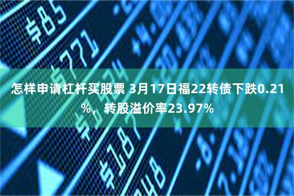 怎样申请杠杆买股票 3月17日福22转债下跌0.21%，转股