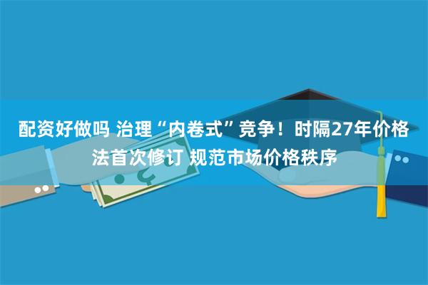 配资好做吗 治理“内卷式”竞争！时隔27年价格法首次修订 规