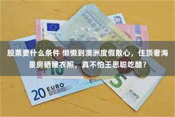 股票要什么条件 懒懒到澳洲度假散心,住顶奢海景房晒睡衣照,真不怕王思聪吃醋?